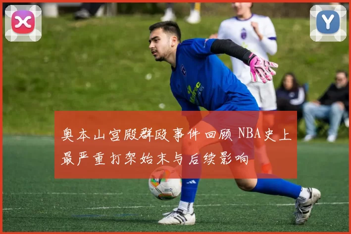 奥本山宫殿群殴事件回顾 NBA史上最严重打架始末与后续影响
