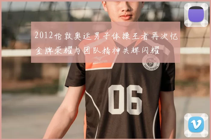 2012伦敦奥运男子体操王者再次忆金牌荣耀与团队精神共辉闪耀