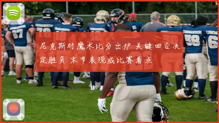 尼克斯对魔术比分出炉 关键回合决定胜负 末节表现成比赛看点