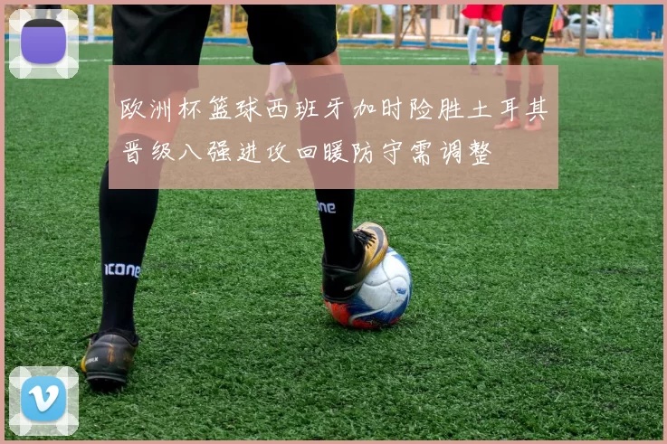 欧洲杯篮球西班牙加时险胜土耳其晋级八强进攻回暖防守需调整