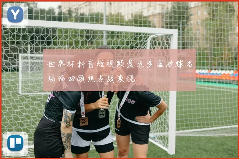 世界杯抖音短视频盘点多国进球名场面回顾焦点战表现