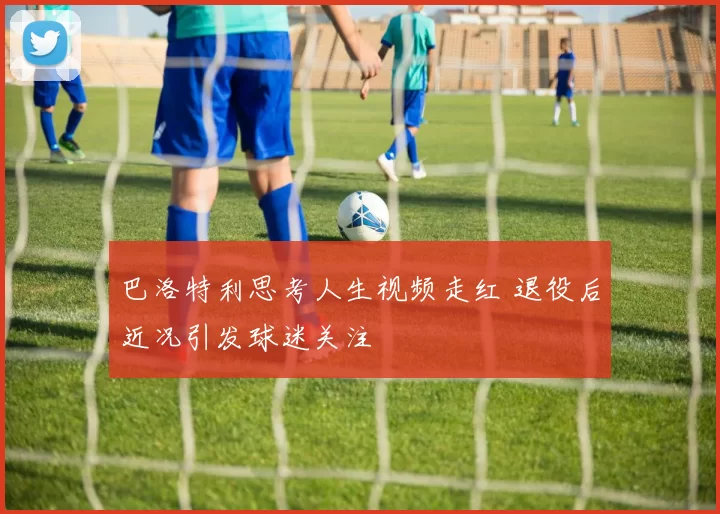 巴洛特利思考人生视频走红 退役后近况引发球迷关注