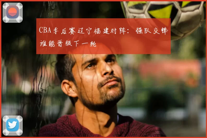 CBA季后赛辽宁福建对阵：强队交锋谁能晋级下一轮