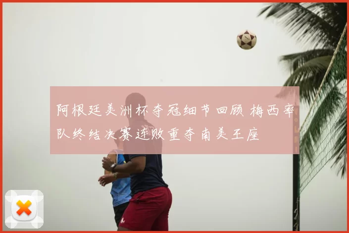 阿根廷美洲杯夺冠细节回顾 梅西率队终结决赛连败重夺南美王座