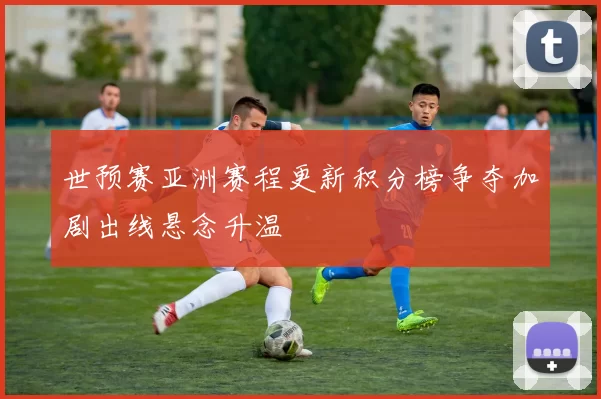 世预赛亚洲赛程更新积分榜争夺加剧出线悬念升温