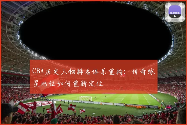 CBA历史人物排名体系重构：传奇球星地位如何重新定位