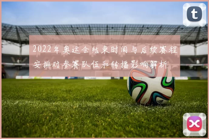 2022年奥运会结束时间与后续赛程安排对参赛队伍和转播影响解析