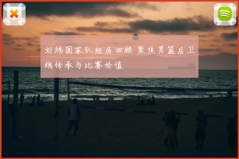 刘炜国家队经历回顾 聚焦男篮后卫线传承与比赛价值