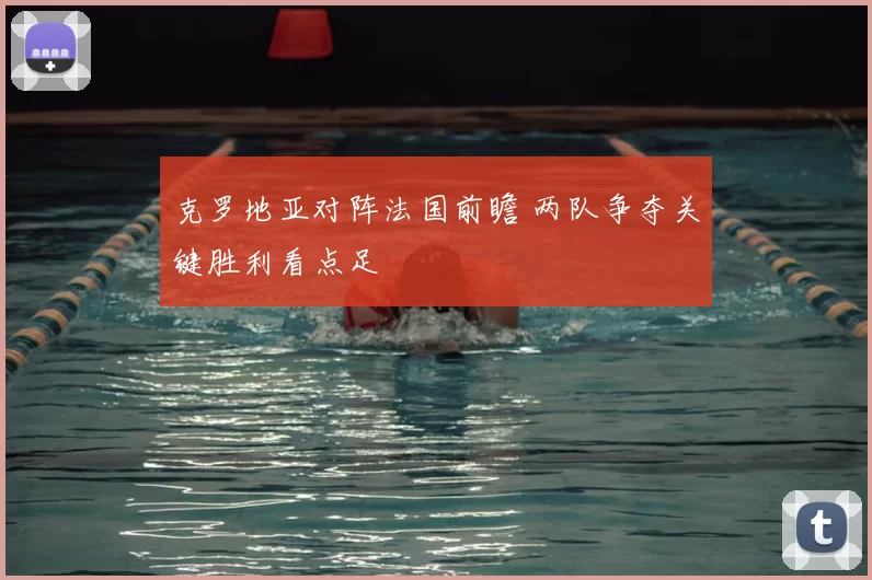 克罗地亚对阵法国前瞻 两队争夺关键胜利看点足