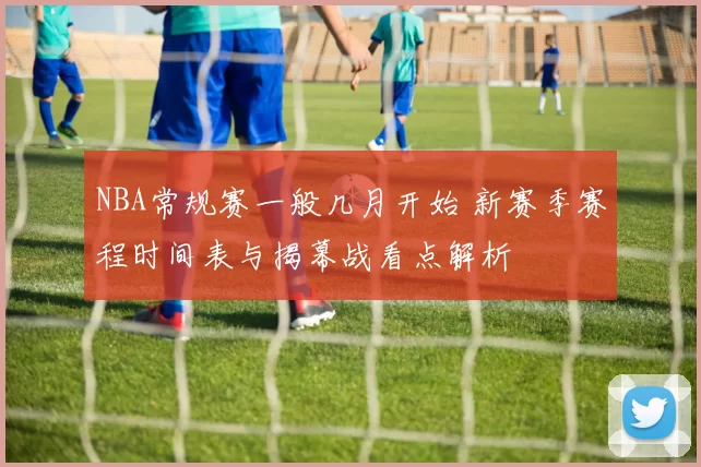 NBA常规赛一般几月开始 新赛季赛程时间表与揭幕战看点解析