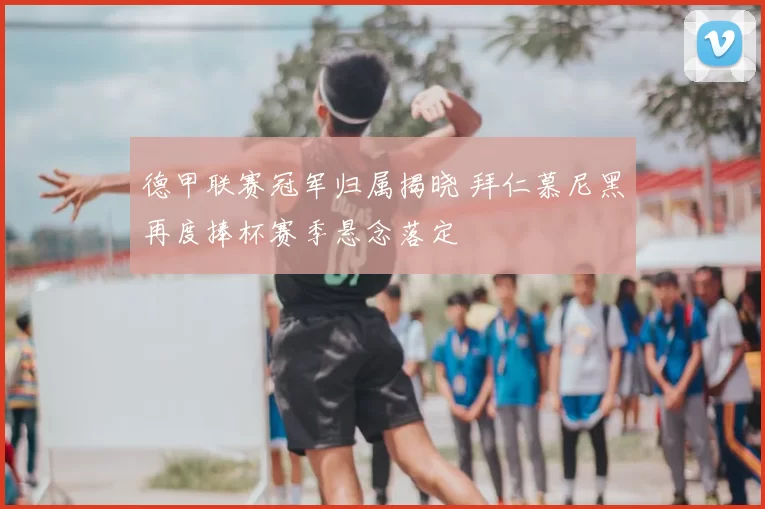 德甲联赛冠军归属揭晓 拜仁慕尼黑再度捧杯赛季悬念落定