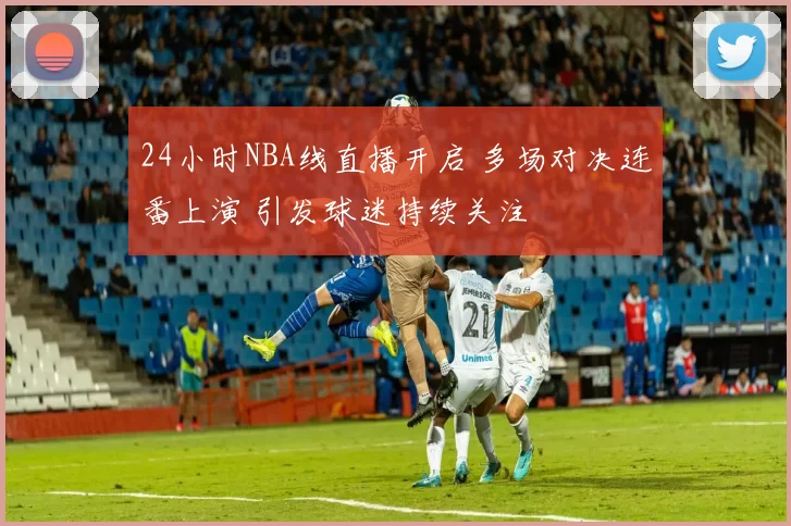 24小时NBA线直播开启 多场对决连番上演 引发球迷持续关注